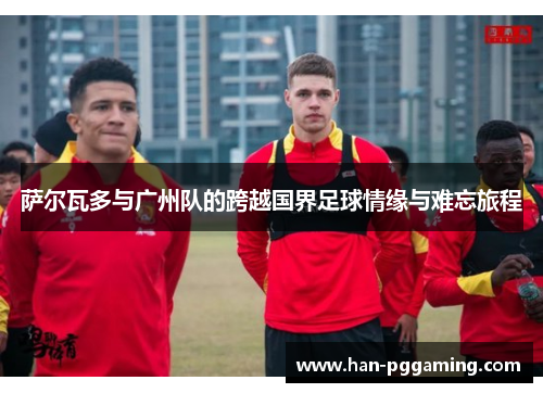 萨尔瓦多与广州队的跨越国界足球情缘与难忘旅程