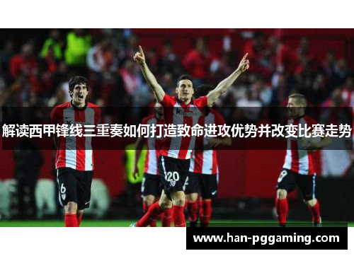解读西甲锋线三重奏如何打造致命进攻优势并改变比赛走势