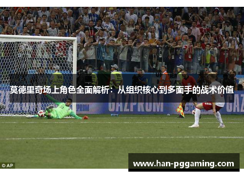 莫德里奇场上角色全面解析：从组织核心到多面手的战术价值