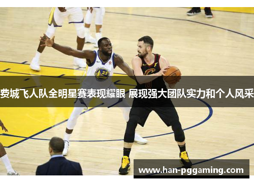 费城飞人队全明星赛表现耀眼 展现强大团队实力和个人风采