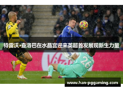 特雷沃·查洛巴在水晶宫迎来英超首发展现新生力量